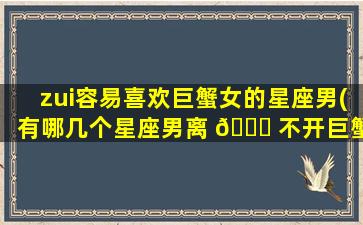 zui
容易喜欢巨蟹女的星座男(有哪几个星座男离 🐞 不开巨蟹女)